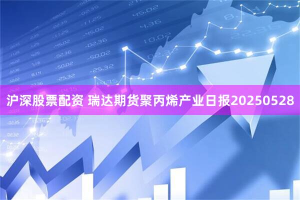 沪深股票配资 瑞达期货聚丙烯产业日报20250528