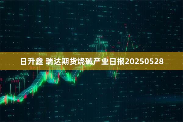 日升鑫 瑞达期货烧碱产业日报20250528