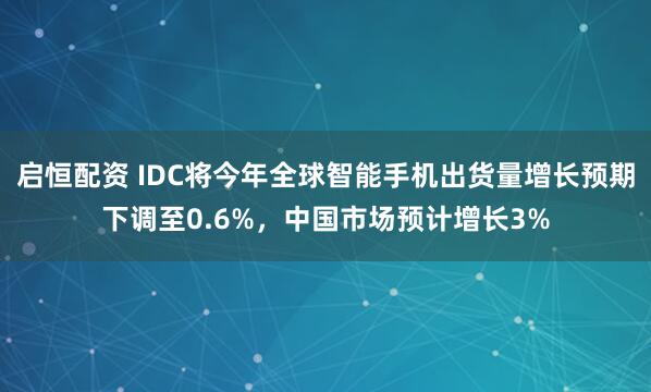 启恒配资 IDC将今年全球智能手机出货量增长预期下调至0.6%，中国市场预计增长3%