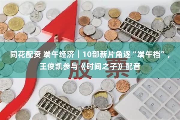 同花配资 端午经济｜10部新片角逐“端午档”，王俊凯参与《时间之子》配音
