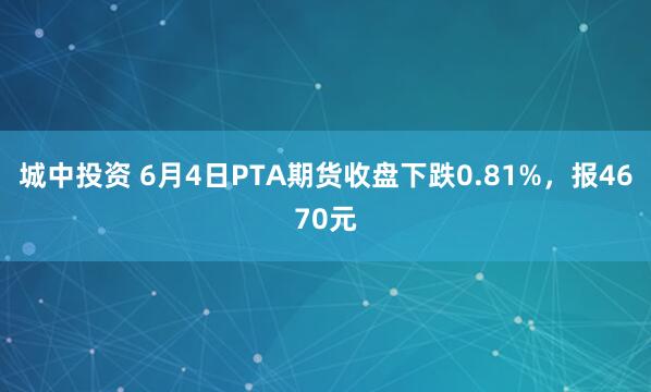 城中投资 6月4日PTA期货收盘下跌0.81%，报4670元