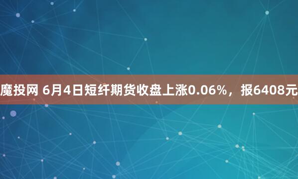 魔投网 6月4日短纤期货收盘上涨0.06%，报6408元