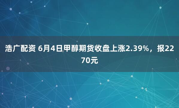 浩广配资 6月4日甲醇期货收盘上涨2.39%，报2270元
