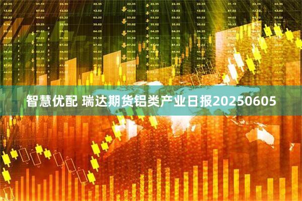 智慧优配 瑞达期货铝类产业日报20250605
