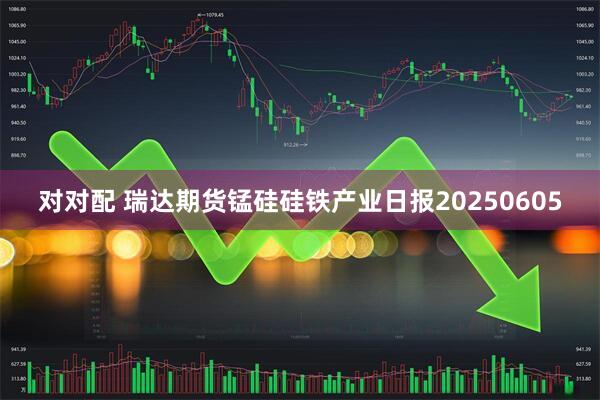 对对配 瑞达期货锰硅硅铁产业日报20250605
