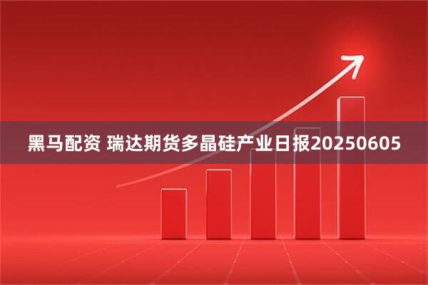 黑马配资 瑞达期货多晶硅产业日报20250605