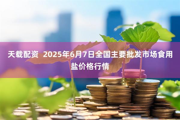 天载配资  2025年6月7日全国主要批发市场食用盐价格行情