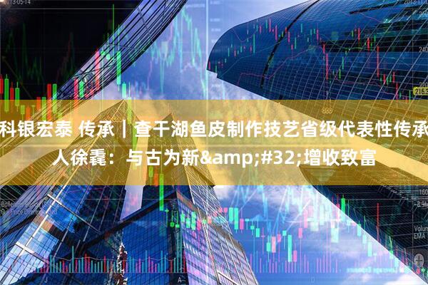 科银宏泰 传承｜查干湖鱼皮制作技艺省级代表性传承人徐毳：与古为新&#32;增收致富