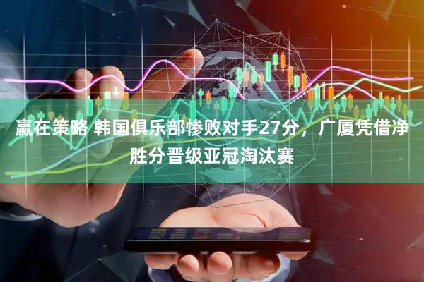 赢在策略 韩国俱乐部惨败对手27分，广厦凭借净胜分晋级亚冠淘汰赛