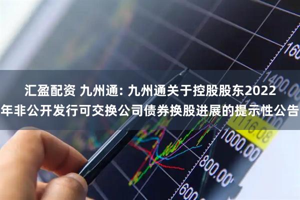 汇盈配资 九州通: 九州通关于控股股东2022年非公开发行可交换公司债券换股进展的提示性公告