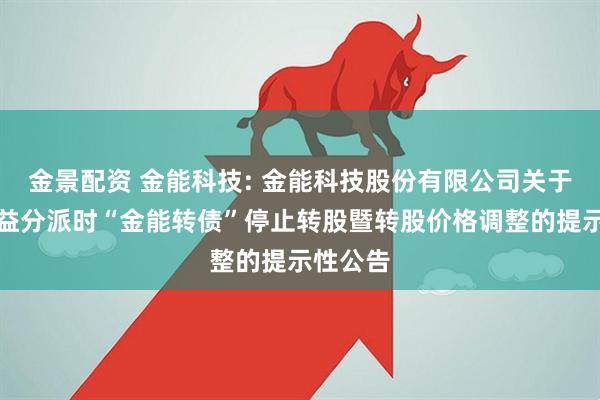 金景配资 金能科技: 金能科技股份有限公司关于实施权益分派时“金能转债”停止转股暨转股价格调整的提示性公告