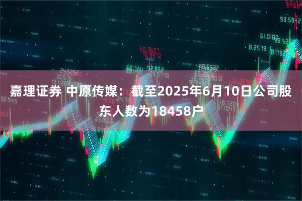 嘉理证券 中原传媒：截至2025年6月10日公司股东人数为18458户