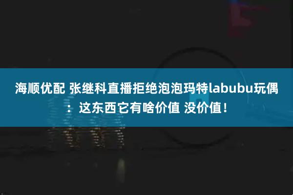 海顺优配 张继科直播拒绝泡泡玛特labubu玩偶：这东西它有啥价值 没价值！
