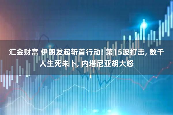 汇金财富 伊朗发起斩首行动! 第15波打击, 数千人生死未卜, 内塔尼亚胡大怒