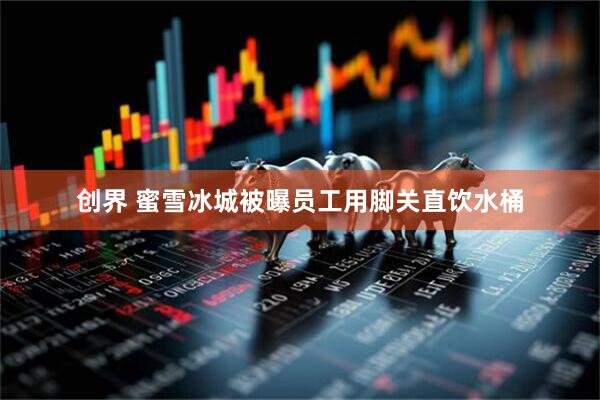 创界 蜜雪冰城被曝员工用脚关直饮水桶