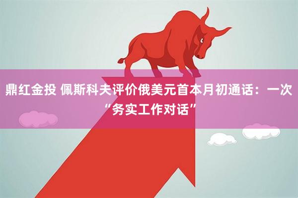 鼎红金投 佩斯科夫评价俄美元首本月初通话：一次“务实工作对话”