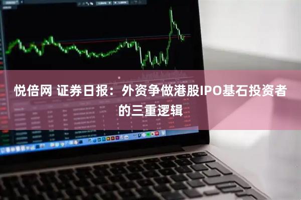 悦倍网 证券日报：外资争做港股IPO基石投资者的三重逻辑