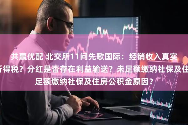 共赢优配 北交所11问先歌国际：经销收入真实性？为何补缴所得税？分红是否存在利益输送？未足额缴纳社保及住房公积金原因？
