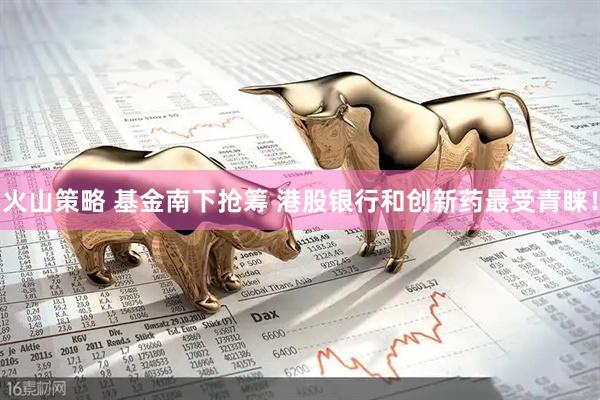 火山策略 基金南下抢筹 港股银行和创新药最受青睐！