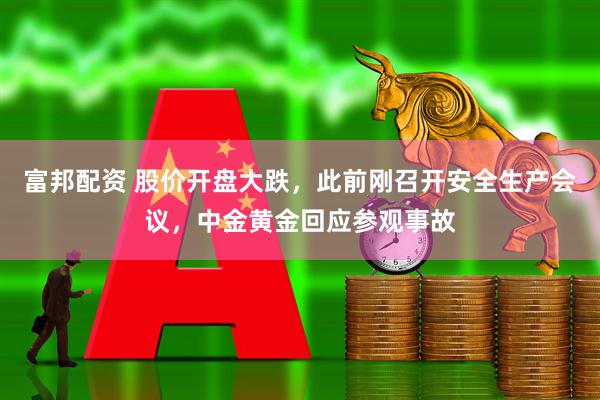 富邦配资 股价开盘大跌，此前刚召开安全生产会议，中金黄金回应参观事故