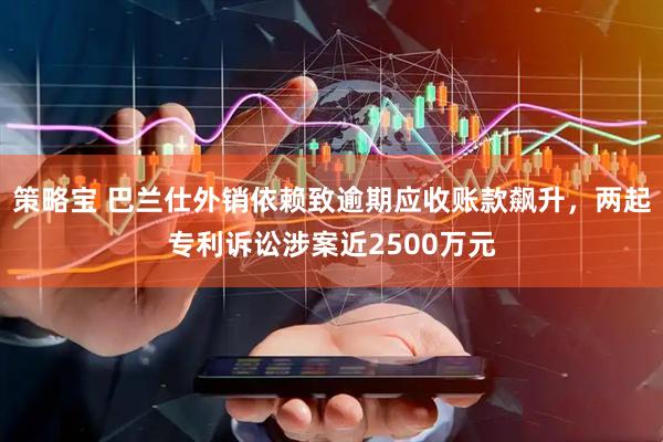 策略宝 巴兰仕外销依赖致逾期应收账款飙升，两起专利诉讼涉案近2500万元