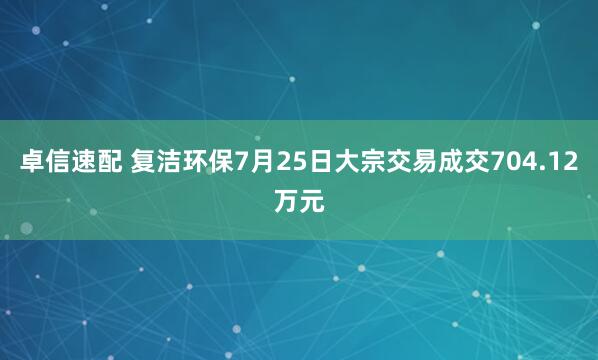 卓信速配 复洁环保7月25日大宗交易成交704.12万元