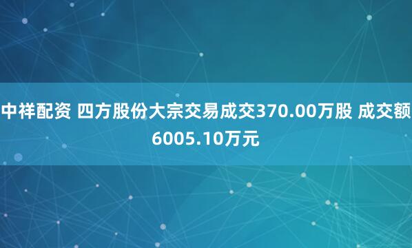 中祥配资 四方股份大宗交易成交370.00万股 成交额6005.10万元