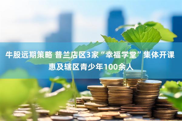 牛股远期策略 普兰店区3家“幸福学堂”集体开课 惠及辖区青少年100余人
