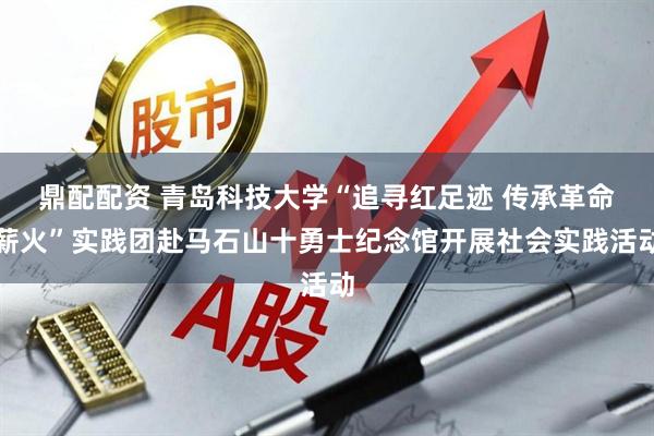 鼎配配资 青岛科技大学“追寻红足迹 传承革命薪火”实践团赴马石山十勇士纪念馆开展社会实践活动