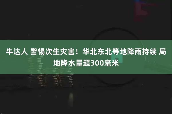 牛达人 警惕次生灾害！华北东北等地降雨持续 局地降水量超300毫米