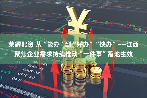 荣耀配资 从“能办”到“好办”“快办”——江西聚焦企业需求持续推动“一件事”落地生效