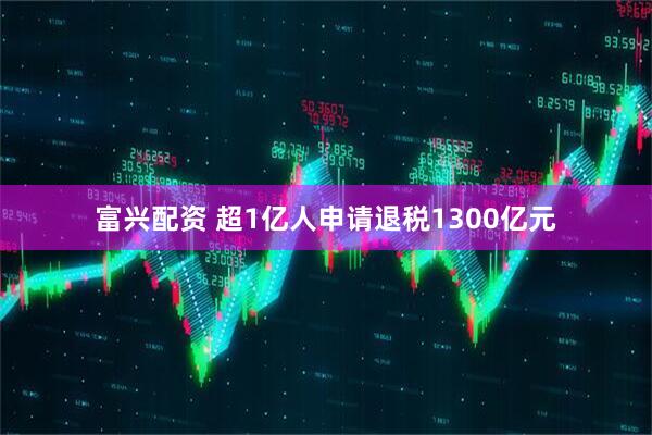 富兴配资 超1亿人申请退税1300亿元