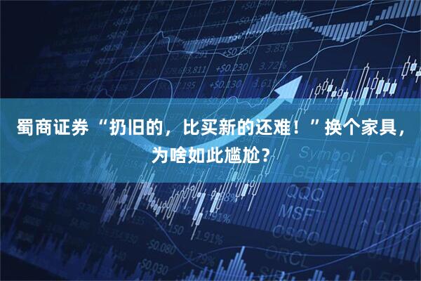 蜀商证券 “扔旧的，比买新的还难！”换个家具，为啥如此尴尬？