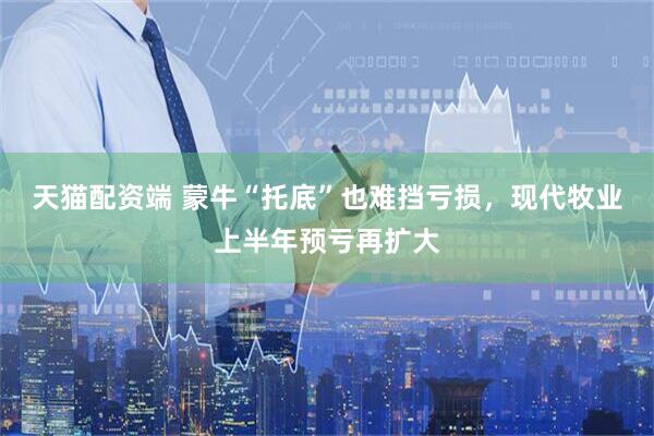 天猫配资端 蒙牛“托底”也难挡亏损，现代牧业上半年预亏再扩大