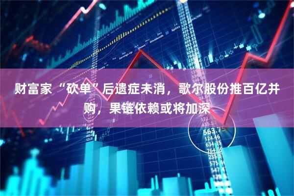 财富家 “砍单”后遗症未消，歌尔股份推百亿并购，果链依赖或将加深