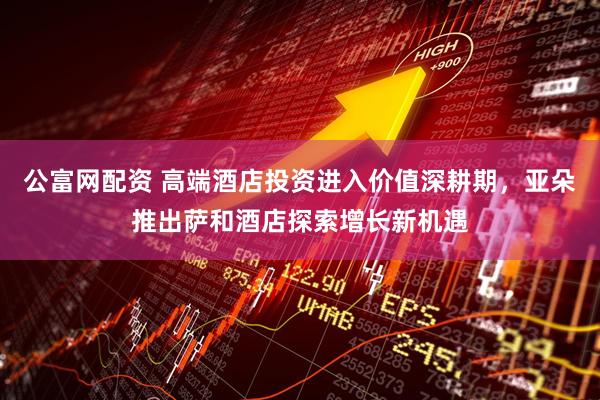 公富网配资 高端酒店投资进入价值深耕期，亚朵推出萨和酒店探索增长新机遇