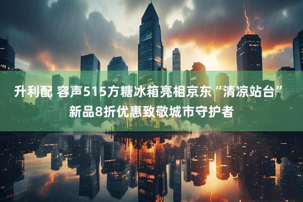 升利配 容声515方糖冰箱亮相京东“清凉站台” 新品8折优惠致敬城市守护者