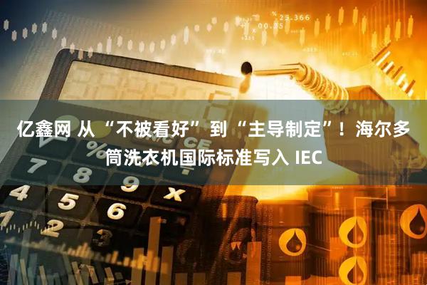 亿鑫网 从 “不被看好” 到 “主导制定”！海尔多筒洗衣机国际标准写入 IEC