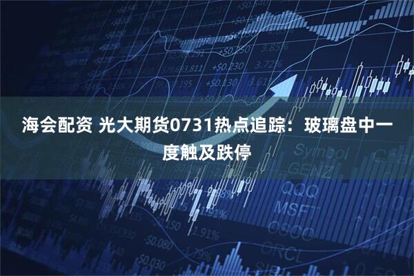海会配资 光大期货0731热点追踪：玻璃盘中一度触及跌停