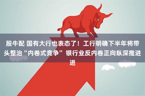 股牛配 国有大行也表态了！工行明确下半年将带头整治“内卷式竞争” 银行业反内卷正向纵深推进