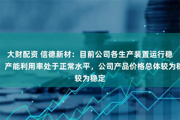 大财配资 信德新材：目前公司各生产装置运行稳定，产能利用率处于正常水平，公司产品价格总体较为稳定