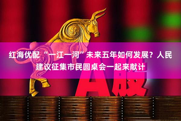 红海优配 “一江一河”未来五年如何发展？人民建议征集市民圆桌会一起来献计