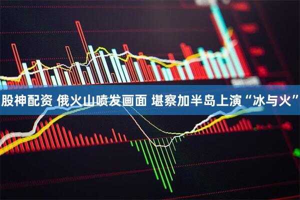 股神配资 俄火山喷发画面 堪察加半岛上演“冰与火”