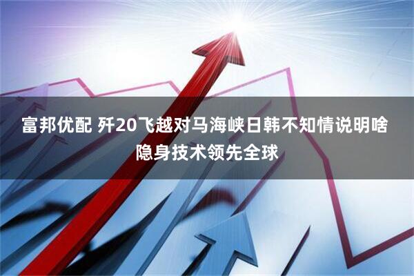 富邦优配 歼20飞越对马海峡日韩不知情说明啥 隐身技术领先全球