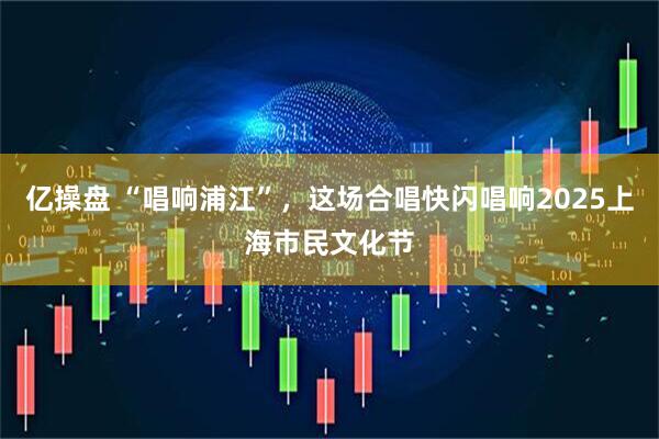 亿操盘 “唱响浦江”，这场合唱快闪唱响2025上海市民文化节