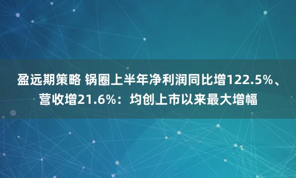 盈远期策略 锅圈上半年净利润同比增122.5%、营收增21.6%：均创上市以来最大增幅