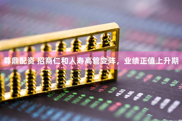 尊鼎配资 招商仁和人寿高管变阵，业绩正值上升期