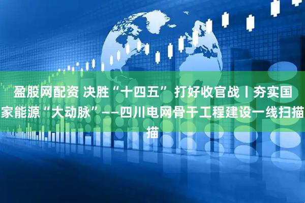 盈股网配资 决胜“十四五” 打好收官战丨夯实国家能源“大动脉”——四川电网骨干工程建设一线扫描