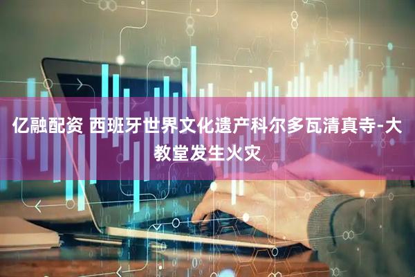 亿融配资 西班牙世界文化遗产科尔多瓦清真寺-大教堂发生火灾