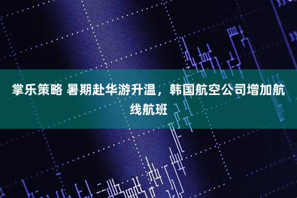 掌乐策略 暑期赴华游升温，韩国航空公司增加航线航班